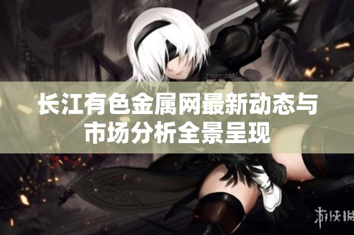 长江有色金属网最新动态与市场分析全景呈现