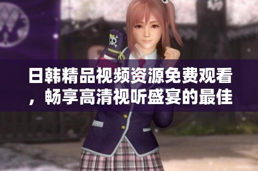 日韩精品视频资源免费观看，畅享高清视听盛宴的最佳选择