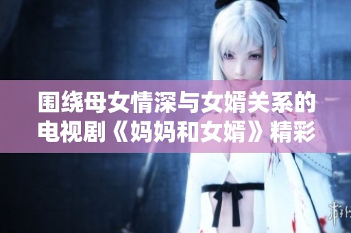 围绕母女情深与女婿关系的电视剧《妈妈和女婿》精彩免费放送