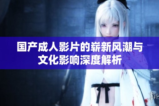国产成人影片的崭新风潮与文化影响深度解析