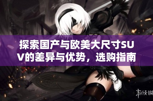 探索国产与欧美大尺寸SUV的差异与优势，选购指南全解析