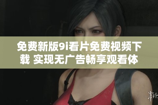 免费新版9i看片免费视频下载 实现无广告畅享观看体验