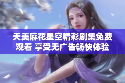 天美麻花星空精彩剧集免费观看 享受无广告畅快体验
