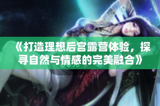 《打造理想后宫露营体验，探寻自然与情感的完美融合》