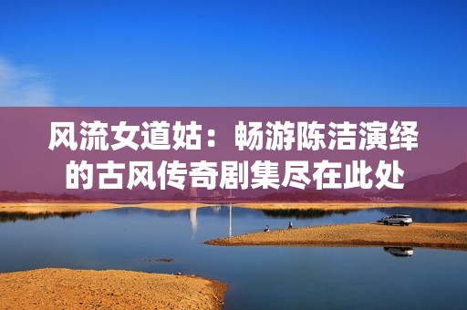 风流女道姑：畅游陈洁演绎的古风传奇剧集尽在此处