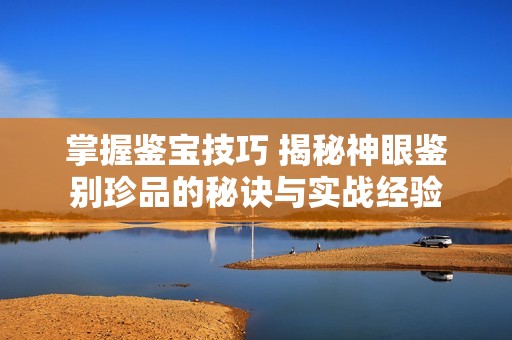 掌握鉴宝技巧 揭秘神眼鉴别珍品的秘诀与实战经验