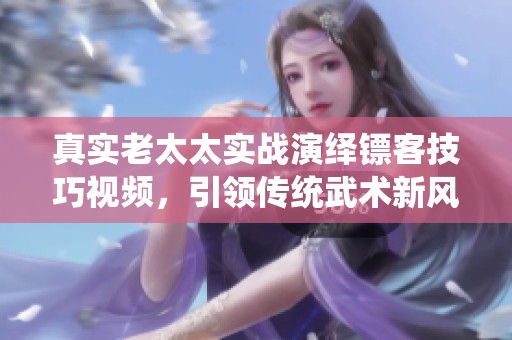 真实老太太实战演绎镖客技巧视频，引领传统武术新风潮