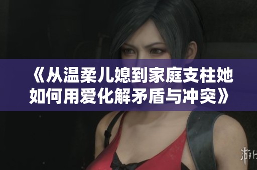 《从温柔儿媳到家庭支柱她如何用爱化解矛盾与冲突》