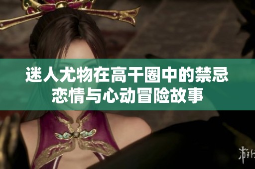 迷人尤物在高干圈中的禁忌恋情与心动冒险故事