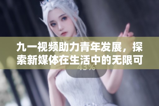 九一视频助力青年发展，探索新媒体在生活中的无限可能性