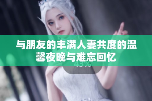 与朋友的丰满人妻共度的温馨夜晚与难忘回忆