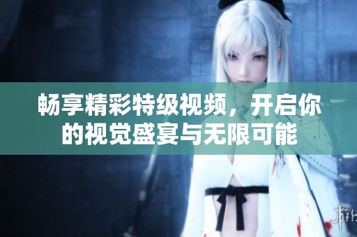 畅享精彩特级视频，开启你的视觉盛宴与无限可能