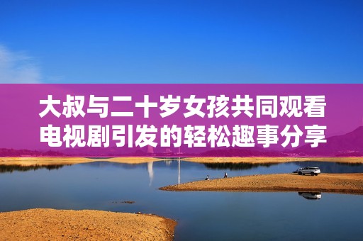 大叔与二十岁女孩共同观看电视剧引发的轻松趣事分享