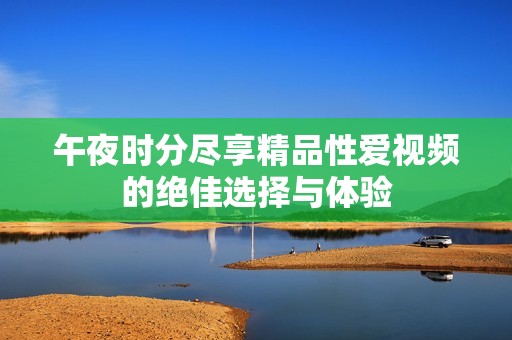 午夜时分尽享精品性爱视频的绝佳选择与体验