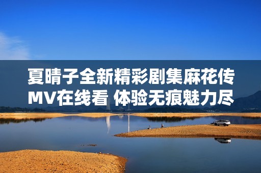 夏晴子全新精彩剧集麻花传MV在线看 体验无痕魅力尽在其中