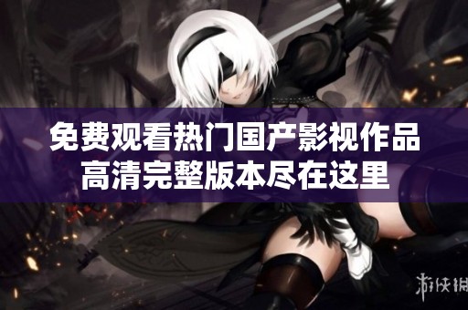 免费观看热门国产影视作品高清完整版本尽在这里
