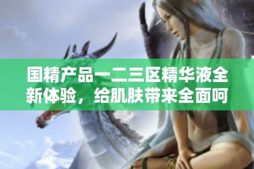 国精产品一二三区精华液全新体验，给肌肤带来全面呵护升级