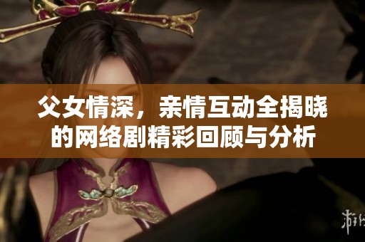 父女情深，亲情互动全揭晓的网络剧精彩回顾与分析