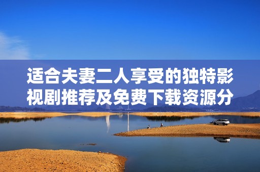 适合夫妻二人享受的独特影视剧推荐及免费下载资源分享