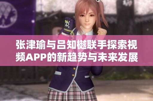 张津瑜与吕知樾联手探索视频APP的新趋势与未来发展方向