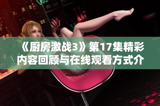 《厨房激战3》第17集精彩内容回顾与在线观看方式介绍