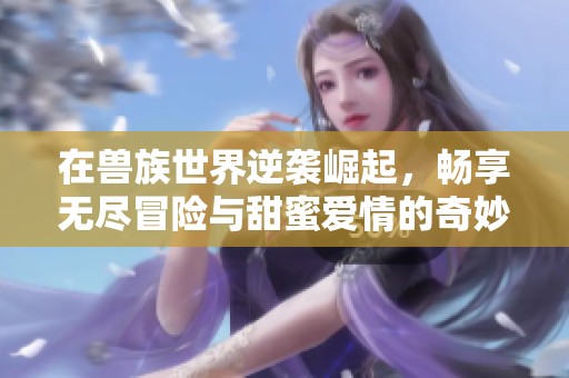在兽族世界逆袭崛起，畅享无尽冒险与甜蜜爱情的奇妙旅程