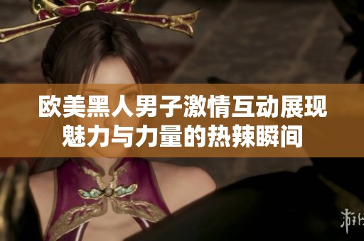 欧美黑人男子激情互动展现魅力与力量的热辣瞬间