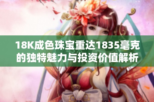 18K成色珠宝重达1835毫克的独特魅力与投资价值解析