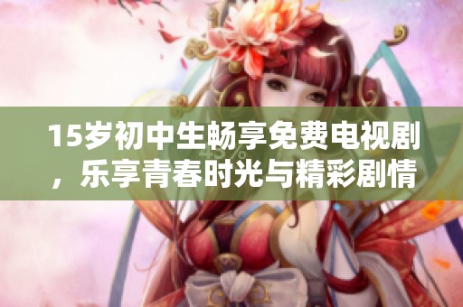 15岁初中生畅享免费电视剧，乐享青春时光与精彩剧情