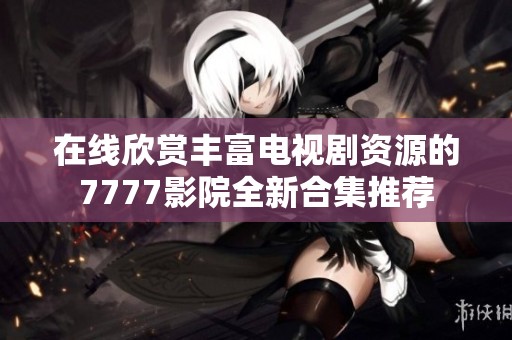 在线欣赏丰富电视剧资源的7777影院全新合集推荐