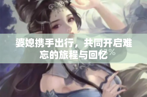 婆媳携手出行，共同开启难忘的旅程与回忆