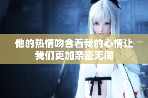 他的热情吻合着我的心情让我们更加亲密无间