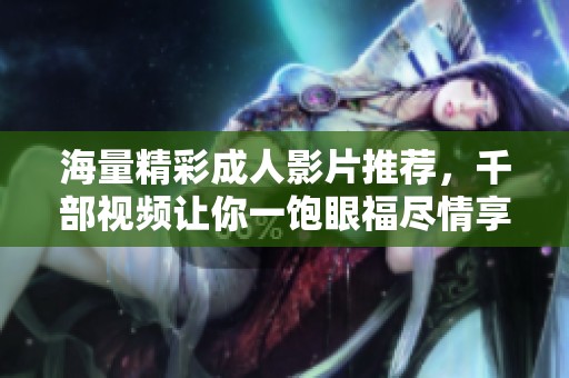 海量精彩成人影片推荐，千部视频让你一饱眼福尽情享受