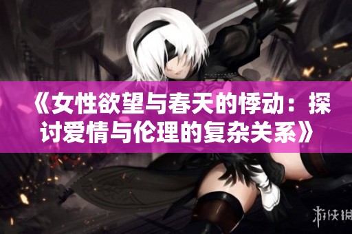 《女性欲望与春天的悸动：探讨爱情与伦理的复杂关系》
