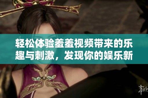 轻松体验羞羞视频带来的乐趣与刺激，发现你的娱乐新选择