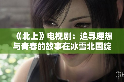 《北上》电视剧：追寻理想与青春的故事在冰雪北国绽放