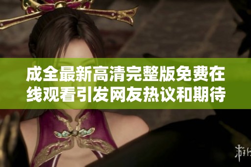 成全最新高清完整版免费在线观看引发网友热议和期待
