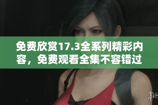 免费欣赏17.3全系列精彩内容，免费观看全集不容错过