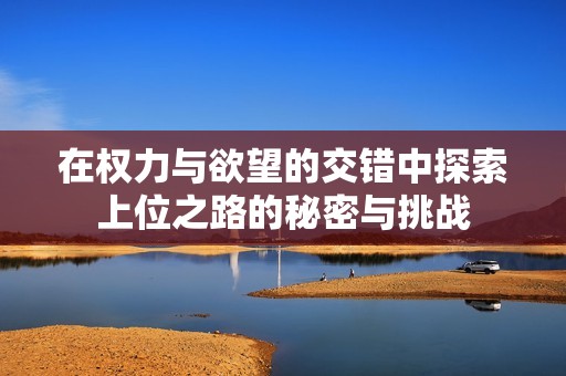 在权力与欲望的交错中探索上位之路的秘密与挑战
