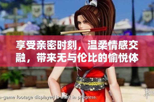 享受亲密时刻，温柔情感交融，带来无与伦比的愉悦体验