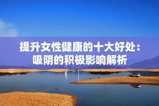 提升女性健康的十大好处：吸阴的积极影响解析