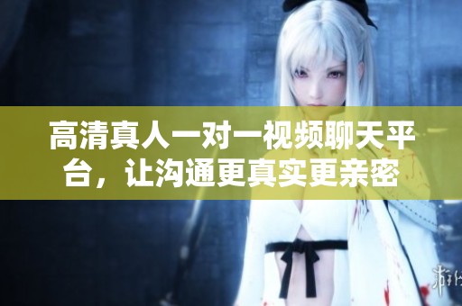 高清真人一对一视频聊天平台，让沟通更真实更亲密