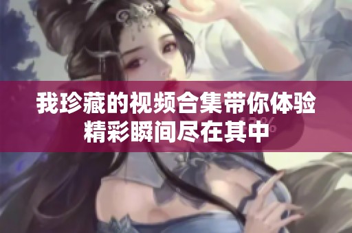 我珍藏的视频合集带你体验精彩瞬间尽在其中
