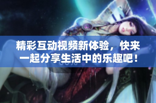 精彩互动视频新体验，快来一起分享生活中的乐趣吧！