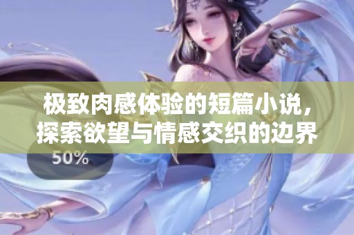 极致肉感体验的短篇小说，探索欲望与情感交织的边界