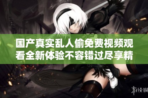 国产真实乱人偷免费视频观看全新体验不容错过尽享精彩内容