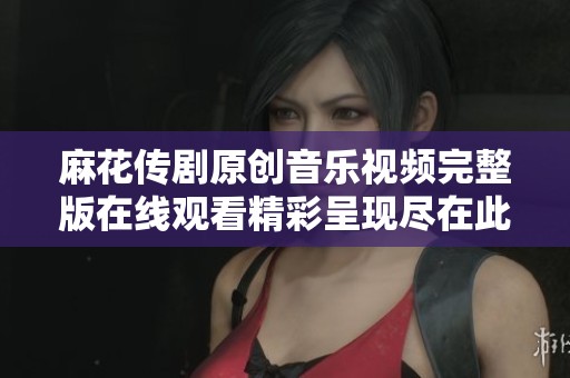 麻花传剧原创音乐视频完整版在线观看精彩呈现尽在此处