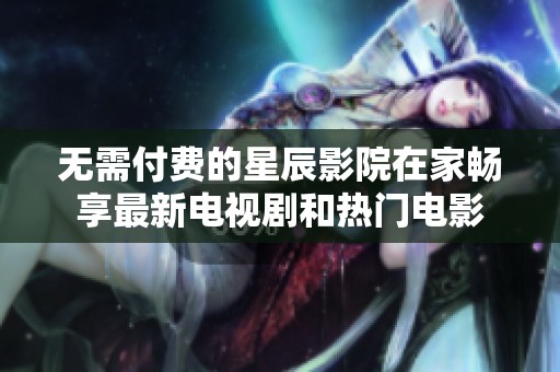 无需付费的星辰影院在家畅享最新电视剧和热门电影