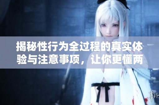 揭秘性行为全过程的真实体验与注意事项，让你更懂两性关系