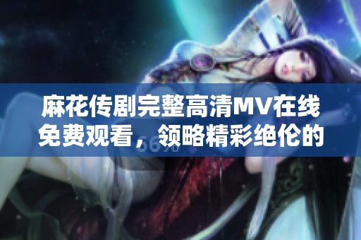 麻花传剧完整高清MV在线免费观看，领略精彩绝伦的演出瞬间